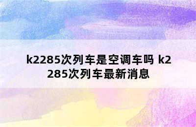 k2285次列车是空调车吗 k2285次列车最新消息